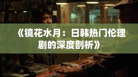 《镜花水月：日韩热门伦理剧的深度剖析》