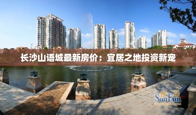 长沙山语城最新房价：宜居之地投资新宠