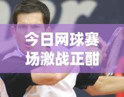 今日网球赛场激战正酣，选手风采与最新比赛动态全解析